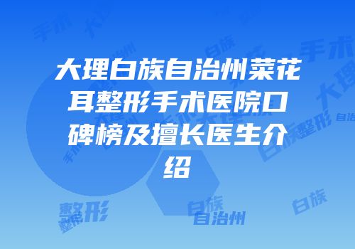 大理白族自治州菜花耳整形手术医院口碑榜及擅长医生介绍