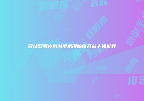 晋城双眼皮微创手术医院排名前十强推荐