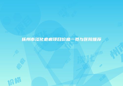 抚州市淡化疤痕项目价格一览与医院推荐