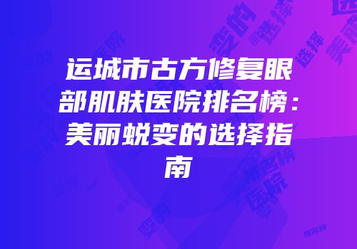 运城市古方修复眼部肌肤医院排名榜：美丽蜕变的选择指南