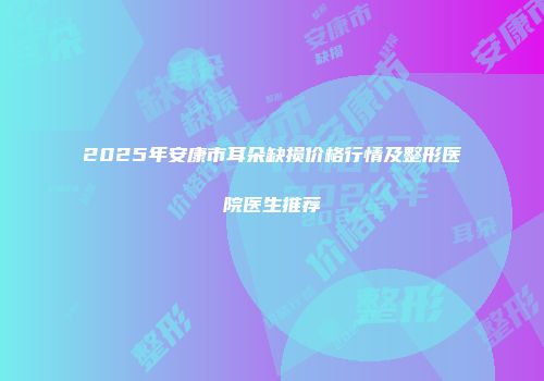 2025年安康市耳朵缺损价格行情及整形医院医生推荐