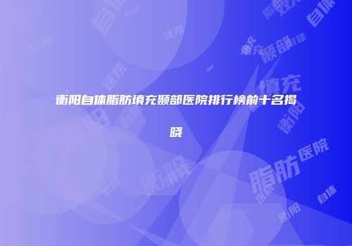 衡阳自体脂肪填充颞部医院排行榜前十名揭晓