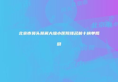 北京市鼻头鼻翼大缩小医院排名前十榜单揭晓