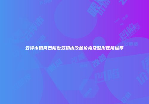 云浮市眼窝凹陷做双眼皮改善价格及整形医院推荐