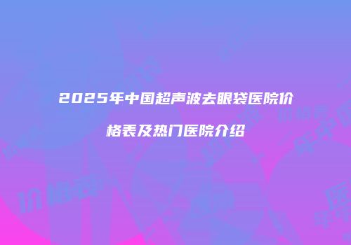 2025年中国超声波去眼袋医院价格表及热门医院介绍