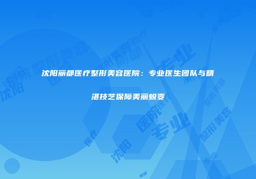 沈阳丽都医疗整形美容医院：专业医生团队与精湛技艺保障美丽蜕变