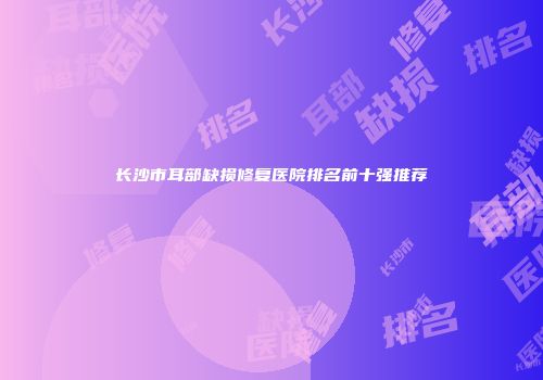 长沙市耳部缺损修复医院排名前十强推荐