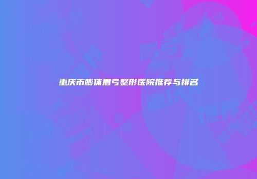 重庆市膨体眉弓整形医院推荐与排名