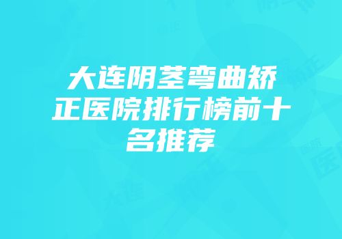 大连阴茎弯曲矫正医院排行榜前十名推荐