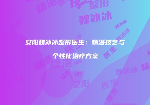 安阳魏冰冰整形医生：精湛技艺与个性化治疗方案