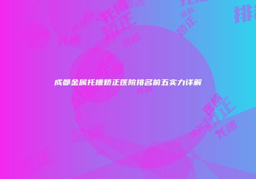 成都金属托槽矫正医院排名前五实力详解