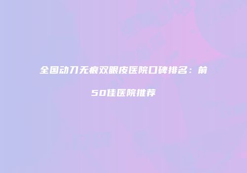 全国动刀无痕双眼皮医院口碑排名：前50佳医院推荐