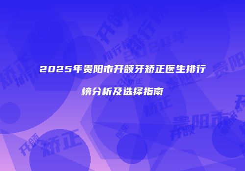 2025年贵阳市开颌牙矫正医生排行榜分析及选择指南
