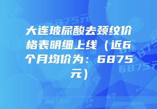 大连玻尿酸去颈纹价格表明细上线（近6个月均价为：6875元）