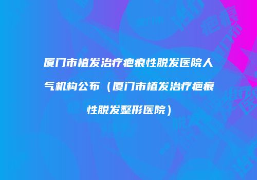 厦门市植发治疗疤痕性脱发医院人气机构公布（厦门市植发治疗疤痕性脱发整形医院）