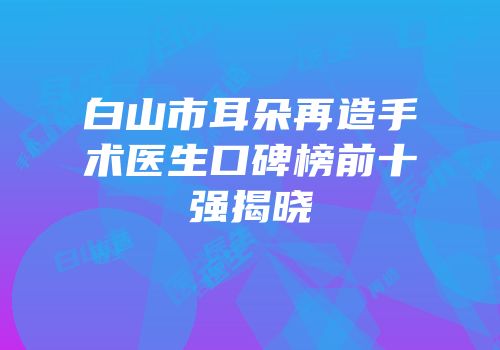 白山市耳朵再造手术医生口碑榜前十强揭晓
