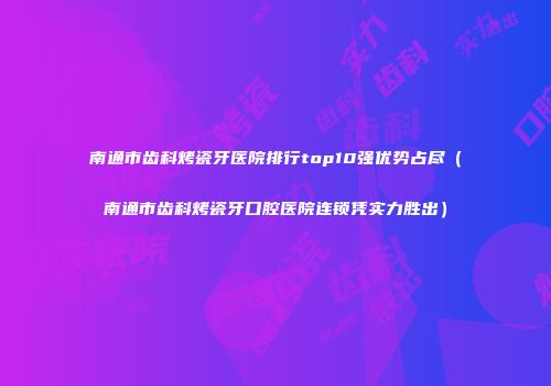 南通市齿科烤瓷牙医院排行top10强优势占尽（南通市齿科烤瓷牙口腔医院连锁凭实力胜出）