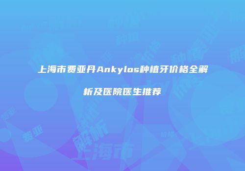 上海市费亚丹Ankylos种植牙价格全解析及医院医生推荐