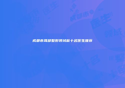 成都市耳部整形领域前十名医生推荐