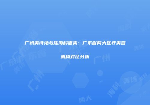 广州美诗沁与珠海科思美：广东省两大医疗美容机构对比分析