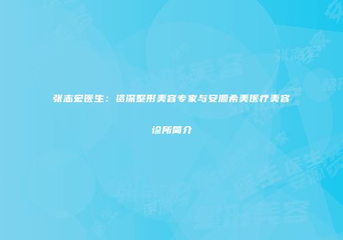 张志宏医生：资深整形美容专家与安源希美医疗美容诊所简介