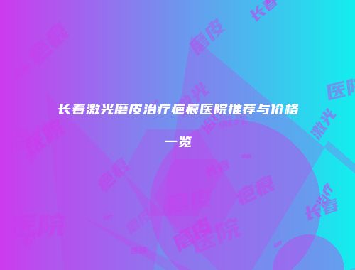 长春激光磨皮治疗疤痕医院推荐与价格一览