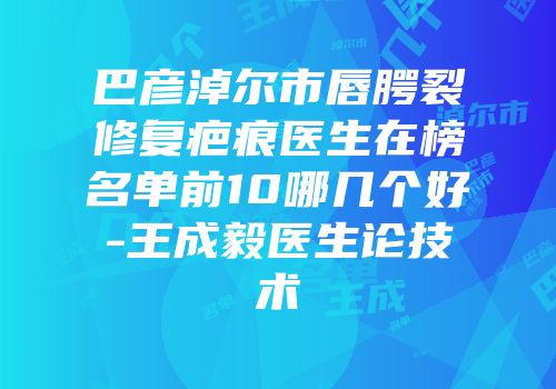 巴彦淖尔市唇腭裂修复疤痕医生在榜名单前10哪几个好-王成毅医生论技术