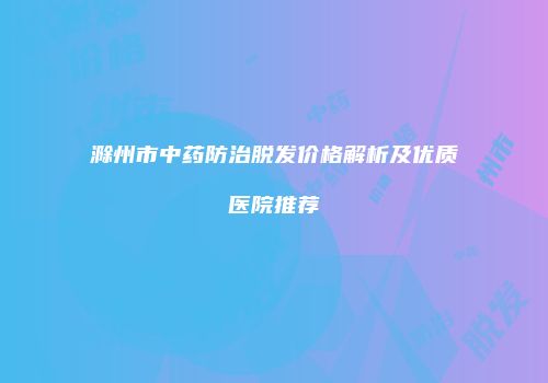 滁州市中药防治脱发价格解析及优质医院推荐