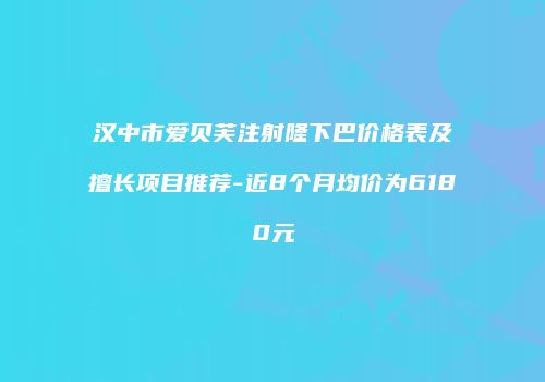 汉中市爱贝芙注射隆下巴价格表及擅长项目推荐-近8个月均价为6180元