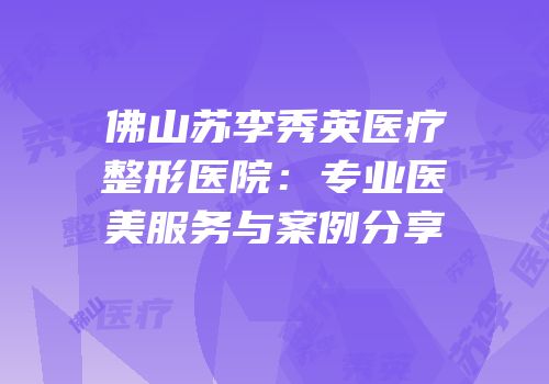 佛山苏李秀英医疗整形医院：专业医美服务与案例分享