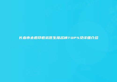 长春市去痘印痘坑医生排名榜TOP5及详细介绍