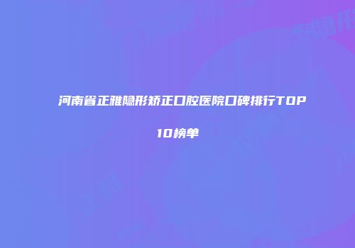 河南省正雅隐形矫正口腔医院口碑排行TOP10榜单