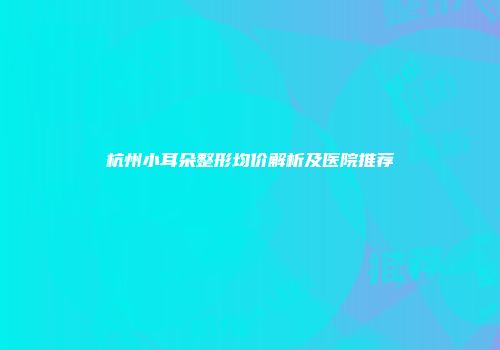 杭州小耳朵整形均价解析及医院推荐