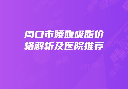 周口市腰腹吸脂价格解析及医院推荐