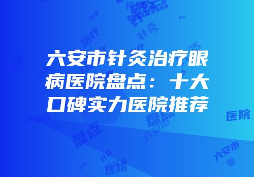 六安市针灸治疗眼病医院盘点：十大口碑实力医院推荐