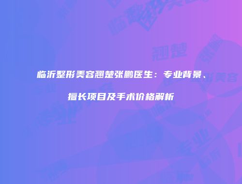 临沂整形美容翘楚张鹏医生：专业背景、擅长项目及手术价格解析