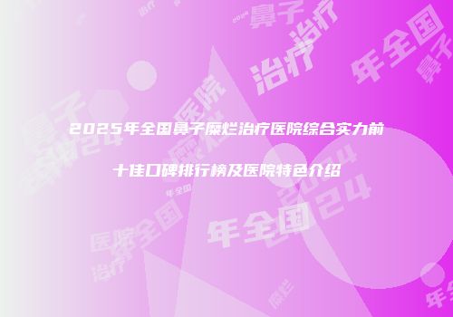 2025年全国鼻子糜烂治疗医院综合实力前十佳口碑排行榜及医院特色介绍