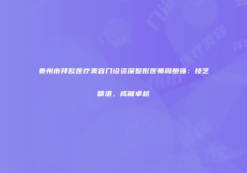 泰州市拜欧医疗美容门诊资深整形医师周鲍强：技艺精湛，成就卓越