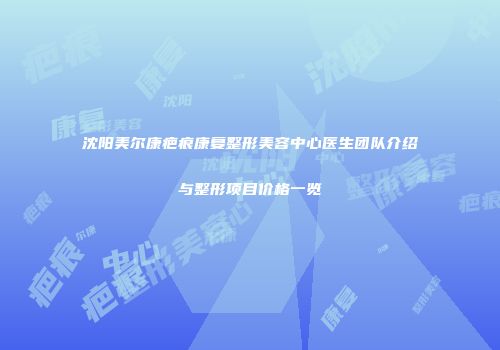 沈阳美尔康疤痕康复整形美容中心医生团队介绍与整形项目价格一览