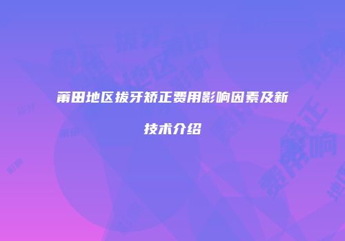 莆田地区拔牙矫正费用影响因素及新技术介绍