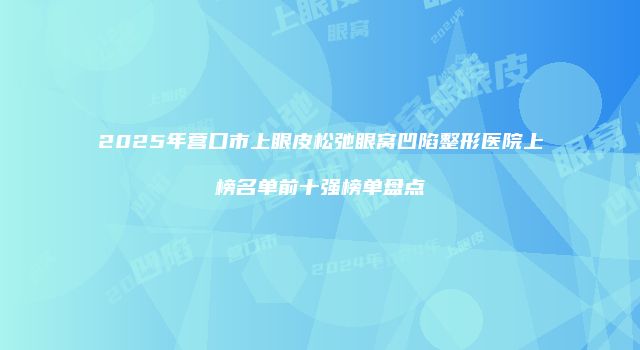 2025年营口市上眼皮松弛眼窝凹陷整形医院上榜名单前十强榜单盘点