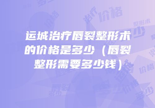 运城治疗唇裂整形术的价格是多少（唇裂整形需要多少钱）