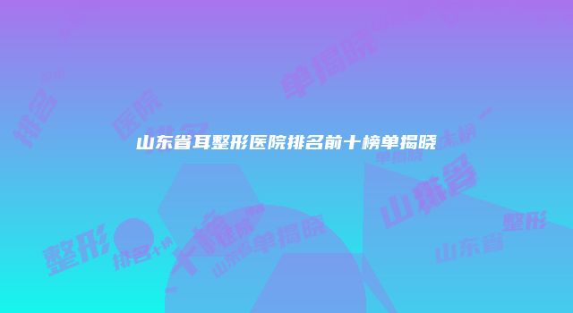 山东省耳整形医院排名前十榜单揭晓