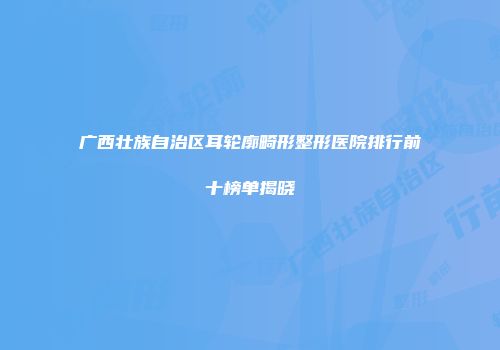 广西壮族自治区耳轮廓畸形整形医院排行前十榜单揭晓