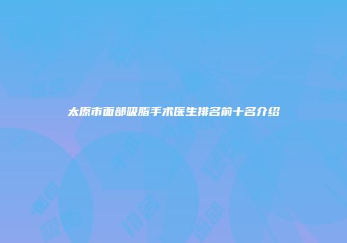 太原市面部吸脂手术医生排名前十名介绍