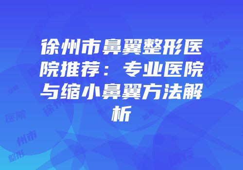 徐州市鼻翼整形医院推荐：专业医院与缩小鼻翼方法解析