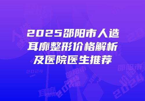 2025邵阳市人造耳廓整形价格解析及医院医生推荐