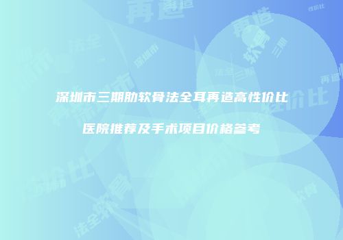 深圳市三期肋软骨法全耳再造高性价比医院推荐及手术项目价格参考