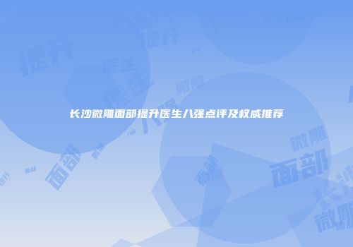 长沙微雕面部提升医生八强点评及权威推荐