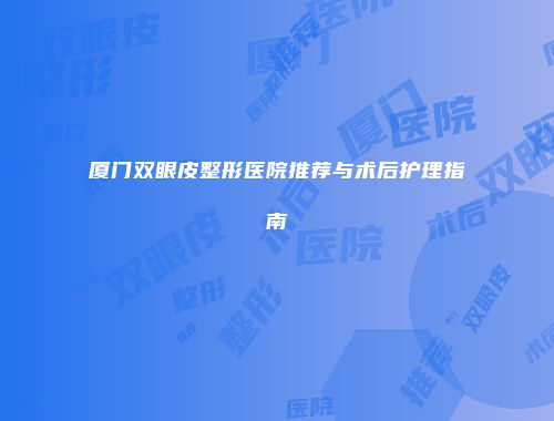 厦门双眼皮整形医院推荐与术后护理指南